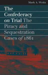 Title: The Confederacy on Trial: The Piracy and Sequestration Cases of 1861, Author: Mark A. Weitz
