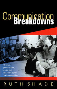 Title: Communication Breakdowns: Theatre, Performance, Rock Music and Some Other Welsh Assemblies, Author: Ruth Shade