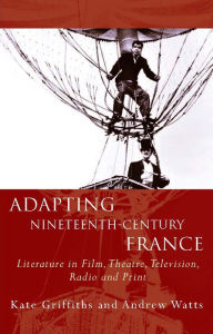 Title: Adapting Nineteenth-Century France: Literature in Film, Theatre, Television, Radio and Print, Author: Kate Griffiths