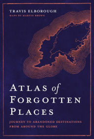 Title: Atlas of Forgotten Places: Journey to Abandoned Destinations from Around the Globe, Author: Travis Elborough