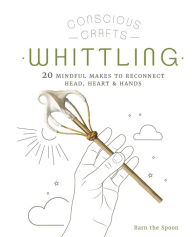 Title: Conscious Crafts: Whittling: 20 mindful makes to reconnect head, heart & hands, Author: Barn The Spoon