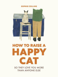 Title: How to Raise a Happy Cat: So they love you (more than anyone else), Author: Sophie Collins