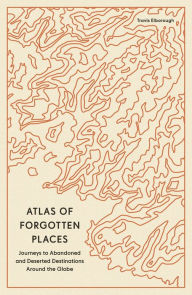 Title: Atlas of Forgotten Places: Journeys to Abandoned and Deserted Destinations Around the Globe, Author: Travis Elborough