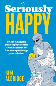 Title: Seriously HAPPY: 10 life-changing philosophy lessons from Stoicism to Zen to supercharge your mindset, Author: Ben Aldridge