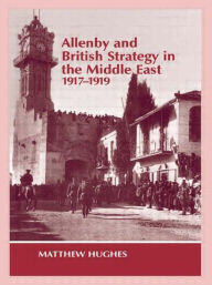 Title: Allenby and British Strategy in the Middle East, 1917-1919, Author: Matthew Hughes