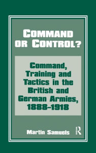 Title: Command or Control?: Command, Training and Tactics in the British and German Armies, 1888-1918, Author: Dr Martin Samuels
