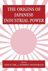 Title: The Origins of Japanese Industrial Power: Strategy, Institutions and the Development of Organisational Capability / Edition 1, Author: Etsuo Abe