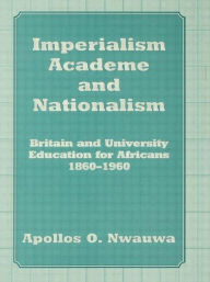 Title: Imperialism, Academe and Nationalism: Britain and University Education for Africans 1860-1960 / Edition 1, Author: Apollos O. Nwauwa