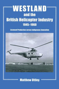 Title: Westland and the British Helicopter Industry, 1945-1960: Licensed Production versus Indigenous Innovation / Edition 1, Author: Matthew R.H. Uttley