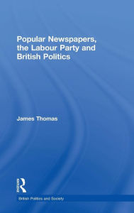 Title: Popular Newspapers, the Labour Party and British Politics / Edition 1, Author: James Thomas