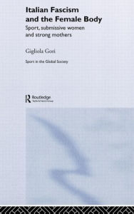 Title: Italian Fascism and the Female Body: Sport, Submissive Women and Strong Mothers / Edition 1, Author: Gigliola Gori
