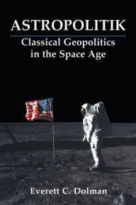 Title: Astropolitik: Classical Geopolitics in the Space Age / Edition 1, Author: Everett C. Dolman