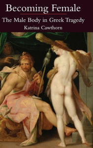 Title: Becoming Female: The Male Body in Greek Tragedy, Author: Katrina Cawthorn