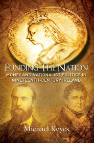 Title: Funding the Nation: Money and Nationalist Politics in Nineteenth-century Ireland, Author: Michael Keyes