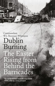 Title: Dublin Burning: The Easter Rising From Behind the Barricades: The Only Eye-Witness Account of the Easter Rising written by a senior participant, Author: W.J. Brennan-Whitmore