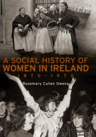 Title: A Social History of Women in Ireland, 1870-1970: An Exploration of the Changing Role and Status of Women in Irish Society, Author: Rosemary Cullen Owens