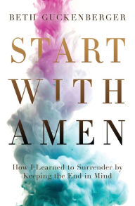 Title: Start with Amen: How I Learned to Surrender by Keeping the End in Mind, Author: Beth Guckenberger