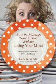 Title: How to Manage Your Home Without Losing Your Mind: Dealing with Your House's Dirty Little Secrets, Author: Dana K. White