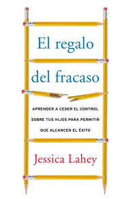 Title: El regalo del fracaso: Como los mejores padres sueltan el control para que sus hijos puedan triunfar, Author: Jessica Lahey