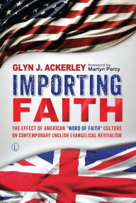 Title: Importing Faith: The Effect of American 'Word of Faith' Culture on Contemporary English Evangelical Revivalism, Author: Glyn J Ackerley
