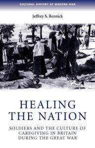Title: Healing the nation: Soldiers and the culture of caregiving in Britain during the Great War, Author: Jeffrey Reznick