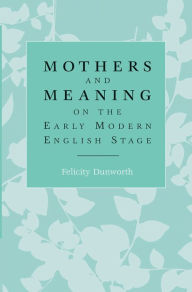 Title: Mothers and meaning on the early modern English stage, Author: Felicity Dunworth