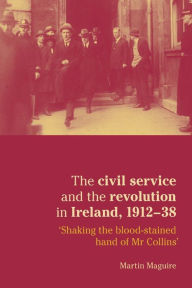 Title: The civil service and the revolution in Ireland 1912-1938: 'Shaking the blood-stained hand of Mr Collins' / Edition 1, Author: Martin Maguire