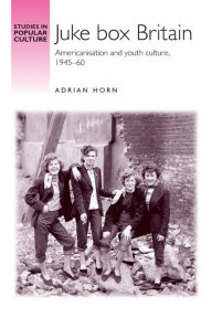 Title: Juke box Britain: Americanisation and youth culture, 1945-60, Author: Adrian Horn