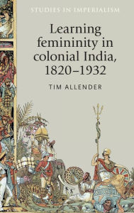 Title: Learning femininity in colonial India, 1820-1932, Author: Tim Allender