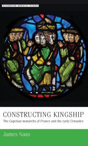 Title: Constructing kingship: The Capetian monarchs of France and the early Crusades, Author: James Naus