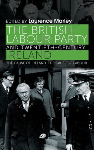 Title: The British Labour Party and twentieth-century Ireland: The cause of Ireland, the cause of Labour, Author: Laurence Marley