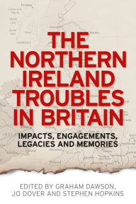 Title: The Northern Ireland Troubles in Britain: Impacts, engagements, legacies and memories, Author: Graham Dawson