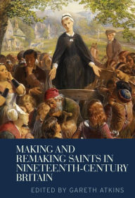 Title: Making and remaking saints in nineteenth-century Britain, Author: Gareth Atkins