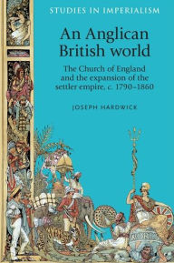 Title: An Anglican British world: The Church of England and the expansion of the settler empire, c. 1790-1860, Author: Joseph Hardwick