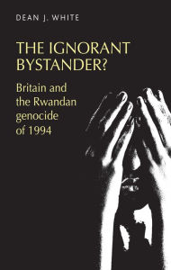 Title: The ignorant bystander?: Britain and the Rwandan genocide of 1994, Author: Dean White