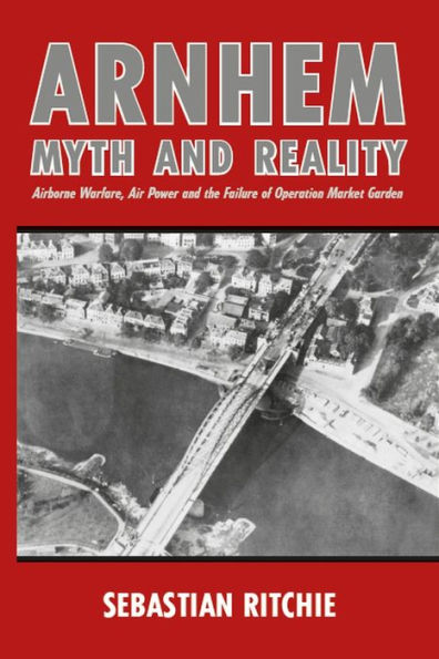 Arnhem: Myth and Reality: Airborne Warfare, Air Power the Failure of Operation Market Garden