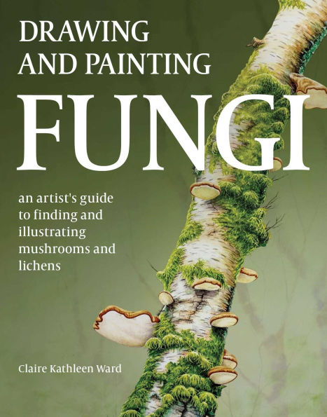 Drawing and Painting Fungi: An Artists Guide to Finding Illustrating Mushrooms Lichens