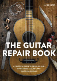 Title: The Guitar Repair Book: A Practical Guide to Repairing and Maintaining Acoustic and Classical Guitars, Author: James Lister