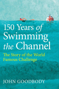 Title: 150 Years of Swimming the Channel: The Story of the World Famous Challenge, Author: John Goodbody