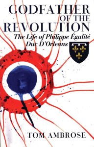 Title: Godfather of the Revolution: The Life of Philippe Egalite, Duc d'Orleans, Author: Tom Ambrose