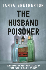 Title: The Husband Poisoner: Suburban women who killed in post-World War II Sydney, Author: Tanya Bretherton