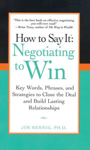 Title: How to Say It: Negotiating to Win: Key Words, Phrases, and Strategies to Close the Deal and Build Lasting Relationships, Author: Jim Hennig Ph.D.