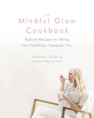 Title: The Mindful Glow Cookbook: Radiant Recipes for Being the Healthiest, Happiest You, Author: Abbey Sharp