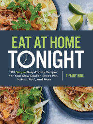 Title: Eat at Home Tonight: 101 Simple Busy-Family Recipes for Your Slow Cooker, Sheet Pan, Instant Pot®, and More: A Cookbook, Author: Tiffany King