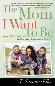 Title: The Mom I Want to Be: Rising Above Your Past to Give Your Kids a Great Future, Author: T. Eller