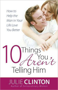 Title: 10 Things You Aren't Telling Him: How to Help the Man in Your Life Love You Better, Author: Julie Clinton