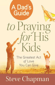 Title: A Dad's Guide to Praying for His Kids: The Greatest Act of Love You Can Give, Author: Steve Chapman