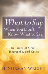 Title: What to Say When You Don't Know What to Say: In Times of Grief, Heartache, and Crisis, Author: H. Norman Wright