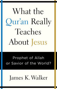 Title: What the Quran Really Teaches About Jesus: Prophet of Allah or Savior of the World?, Author: James K. Walker