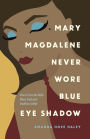 Mary Magdalene Never Wore Blue Eye Shadow: How to Trust the Bible When Truth and Tradition Collide